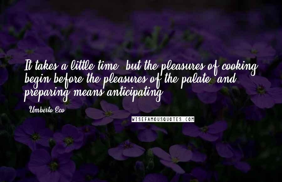 Umberto Eco Quotes: It takes a little time, but the pleasures of cooking begin before the pleasures of the palate, and preparing means anticipating ...