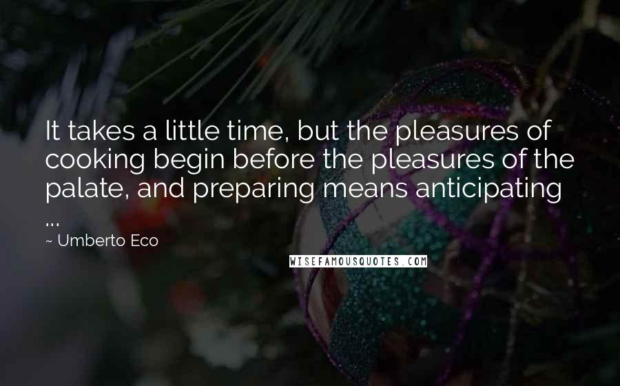 Umberto Eco Quotes: It takes a little time, but the pleasures of cooking begin before the pleasures of the palate, and preparing means anticipating ...