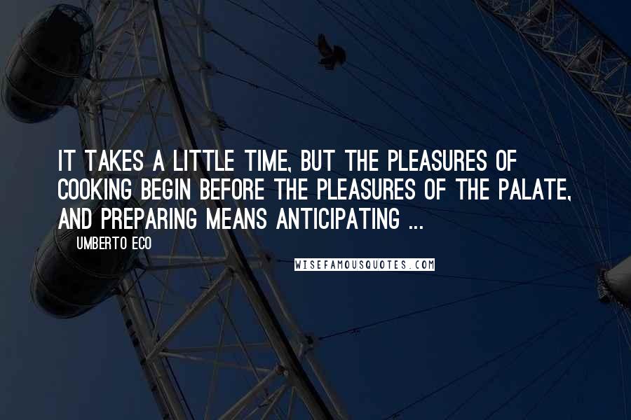 Umberto Eco Quotes: It takes a little time, but the pleasures of cooking begin before the pleasures of the palate, and preparing means anticipating ...