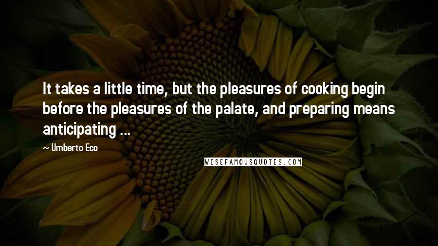 Umberto Eco Quotes: It takes a little time, but the pleasures of cooking begin before the pleasures of the palate, and preparing means anticipating ...