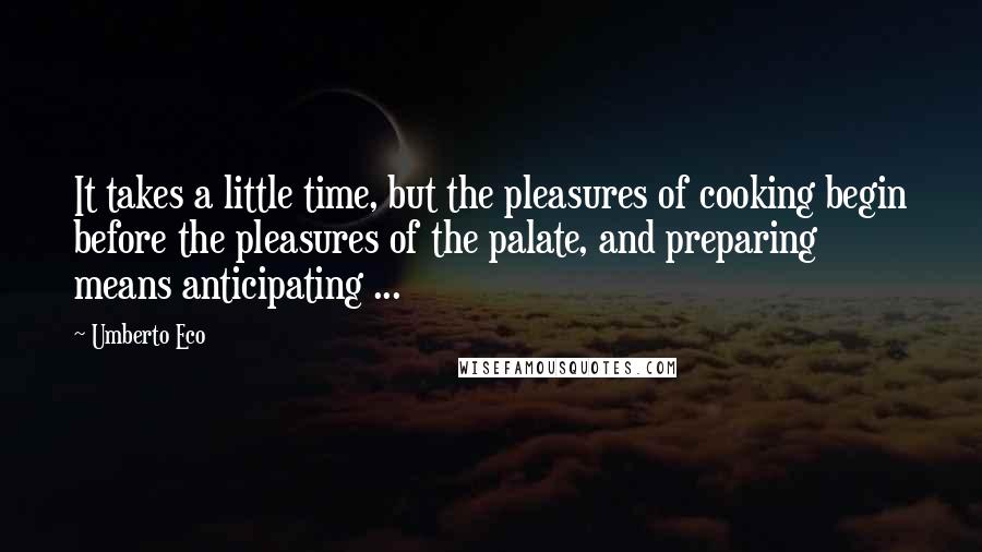 Umberto Eco Quotes: It takes a little time, but the pleasures of cooking begin before the pleasures of the palate, and preparing means anticipating ...