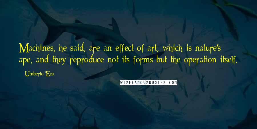 Umberto Eco Quotes: Machines, he said, are an effect of art, which is nature's ape, and they reproduce not its forms but the operation itself.