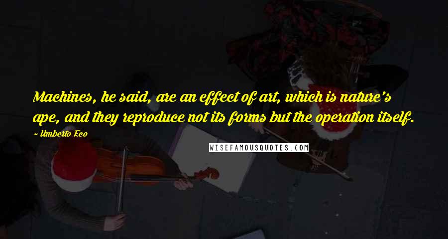 Umberto Eco Quotes: Machines, he said, are an effect of art, which is nature's ape, and they reproduce not its forms but the operation itself.