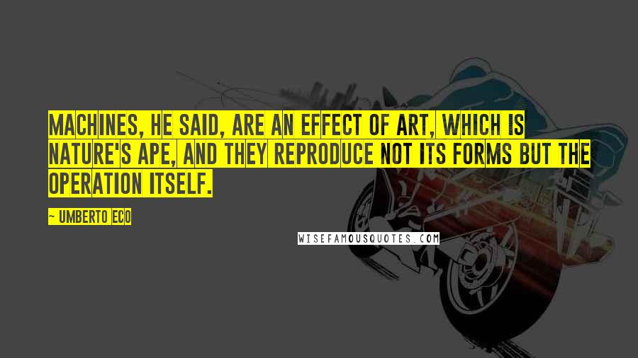 Umberto Eco Quotes: Machines, he said, are an effect of art, which is nature's ape, and they reproduce not its forms but the operation itself.