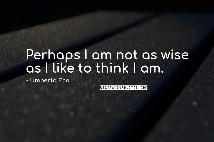 Umberto Eco Quotes: Perhaps I am not as wise as I like to think I am.