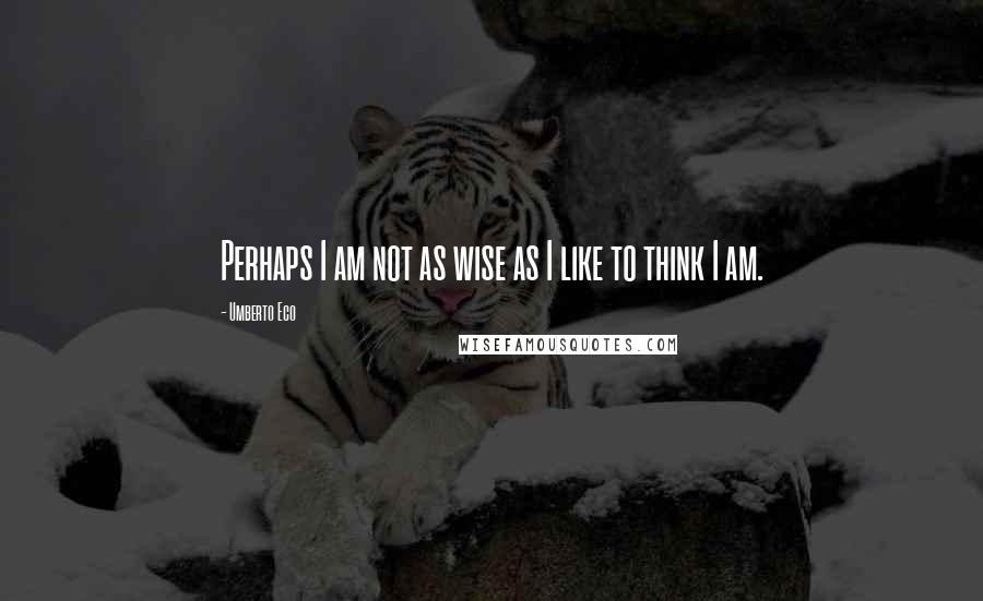 Umberto Eco Quotes: Perhaps I am not as wise as I like to think I am.