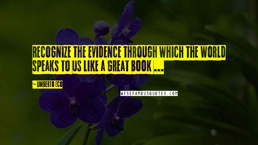 Umberto Eco Quotes: Recognize the evidence through which the world speaks to us like a great book ...
