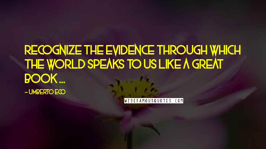 Umberto Eco Quotes: Recognize the evidence through which the world speaks to us like a great book ...