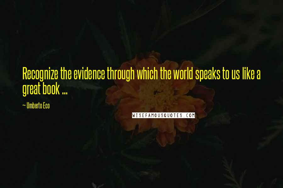 Umberto Eco Quotes: Recognize the evidence through which the world speaks to us like a great book ...