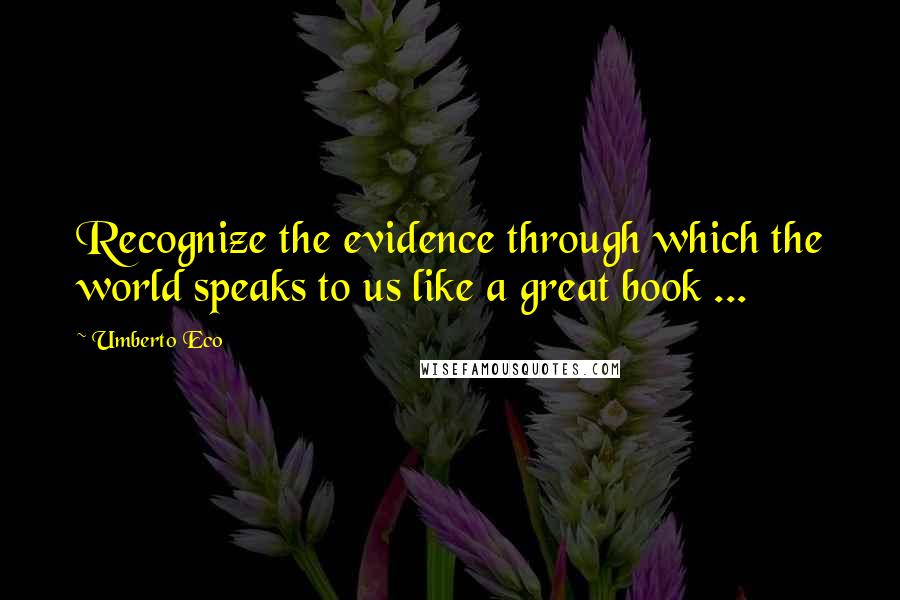 Umberto Eco Quotes: Recognize the evidence through which the world speaks to us like a great book ...