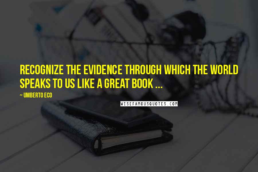 Umberto Eco Quotes: Recognize the evidence through which the world speaks to us like a great book ...