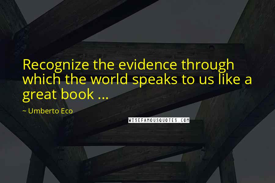 Umberto Eco Quotes: Recognize the evidence through which the world speaks to us like a great book ...