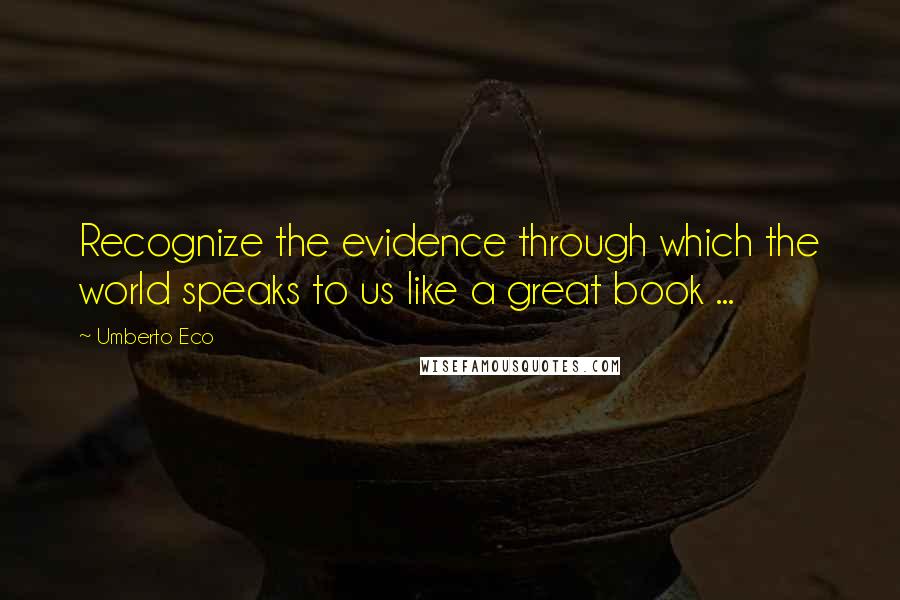 Umberto Eco Quotes: Recognize the evidence through which the world speaks to us like a great book ...