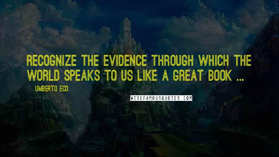 Umberto Eco Quotes: Recognize the evidence through which the world speaks to us like a great book ...