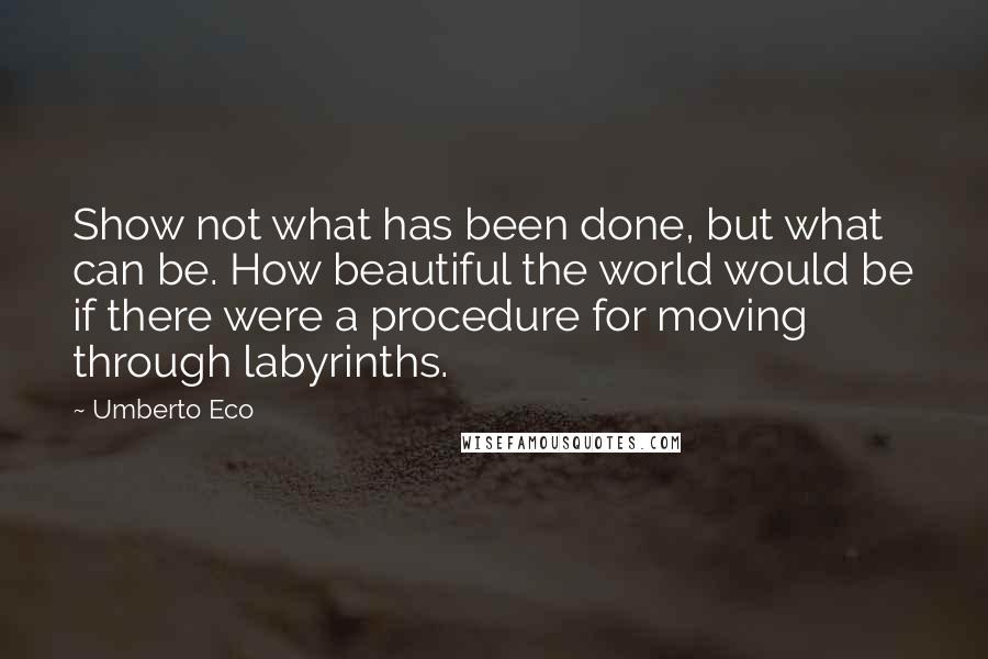 Umberto Eco Quotes: Show not what has been done, but what can be. How beautiful the world would be if there were a procedure for moving through labyrinths.