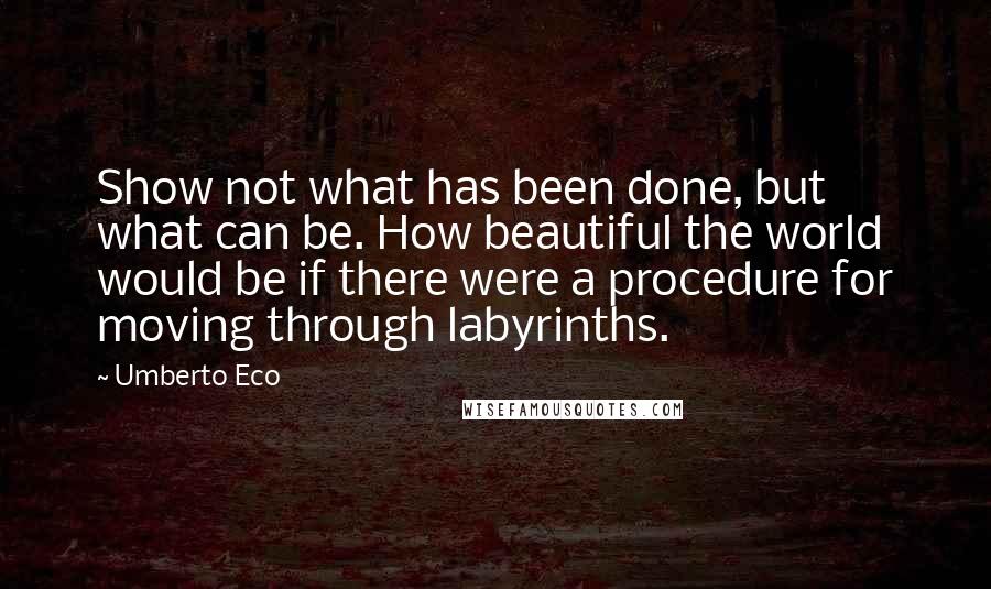 Umberto Eco Quotes: Show not what has been done, but what can be. How beautiful the world would be if there were a procedure for moving through labyrinths.