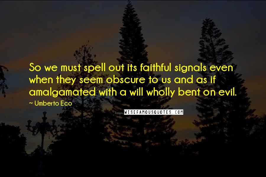 Umberto Eco Quotes: So we must spell out its faithful signals even when they seem obscure to us and as if amalgamated with a will wholly bent on evil.