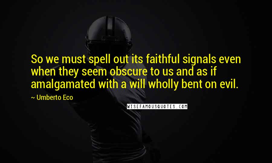 Umberto Eco Quotes: So we must spell out its faithful signals even when they seem obscure to us and as if amalgamated with a will wholly bent on evil.