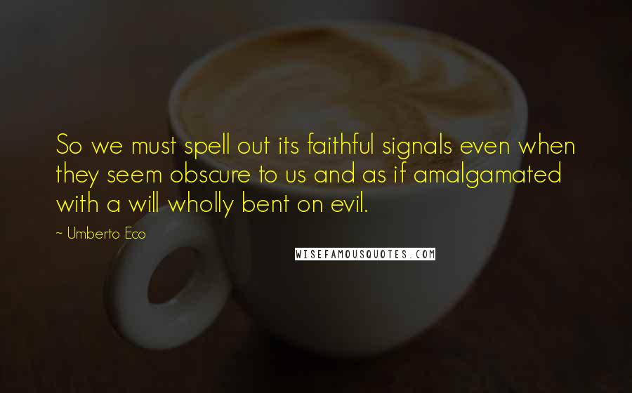 Umberto Eco Quotes: So we must spell out its faithful signals even when they seem obscure to us and as if amalgamated with a will wholly bent on evil.