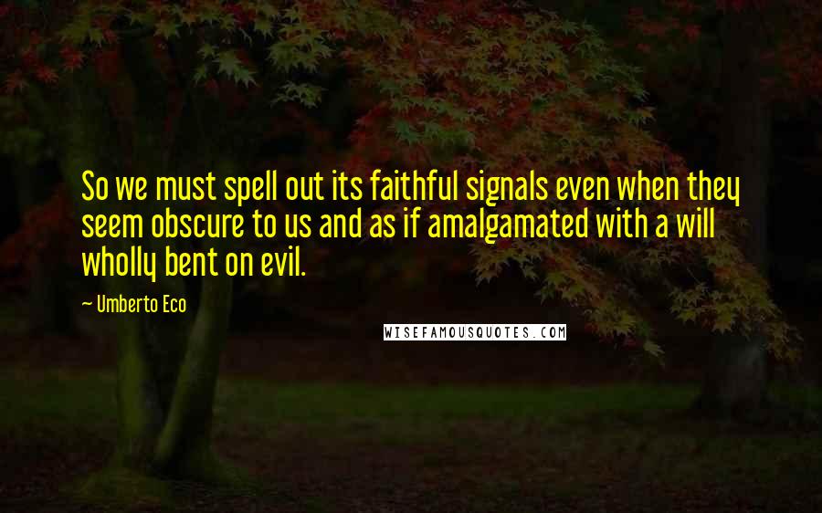 Umberto Eco Quotes: So we must spell out its faithful signals even when they seem obscure to us and as if amalgamated with a will wholly bent on evil.