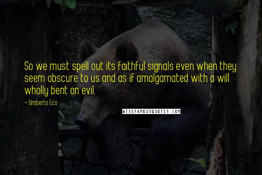 Umberto Eco Quotes: So we must spell out its faithful signals even when they seem obscure to us and as if amalgamated with a will wholly bent on evil.