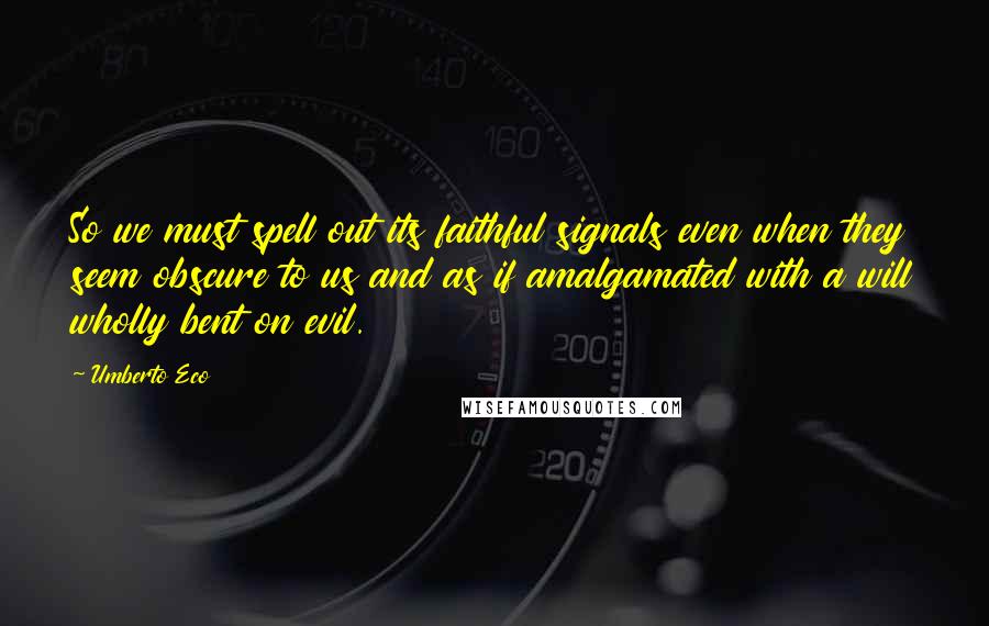 Umberto Eco Quotes: So we must spell out its faithful signals even when they seem obscure to us and as if amalgamated with a will wholly bent on evil.