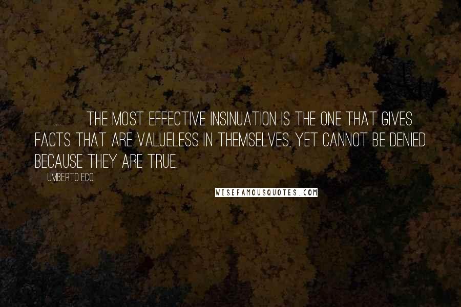 Umberto Eco Quotes: [ ... ] The most effective insinuation is the one that gives facts that are valueless in themselves, yet cannot be denied because they are true.