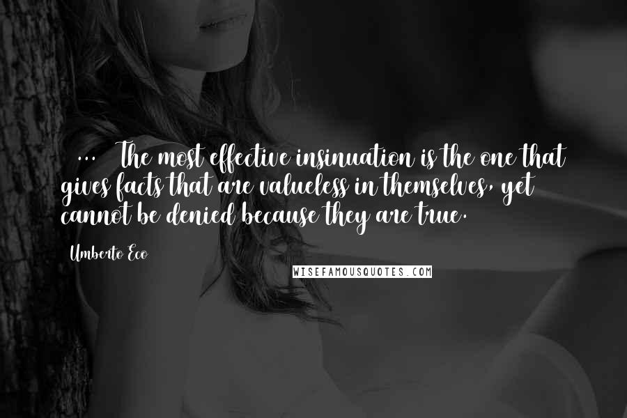Umberto Eco Quotes: [ ... ] The most effective insinuation is the one that gives facts that are valueless in themselves, yet cannot be denied because they are true.