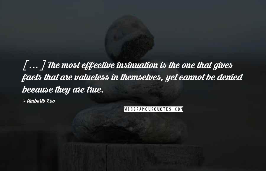 Umberto Eco Quotes: [ ... ] The most effective insinuation is the one that gives facts that are valueless in themselves, yet cannot be denied because they are true.