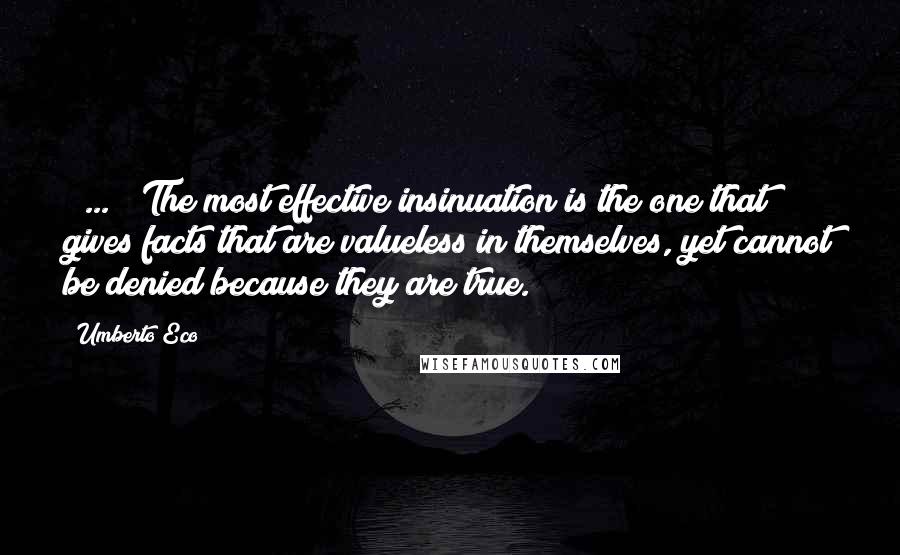 Umberto Eco Quotes: [ ... ] The most effective insinuation is the one that gives facts that are valueless in themselves, yet cannot be denied because they are true.