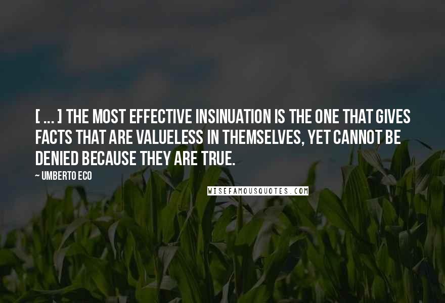 Umberto Eco Quotes: [ ... ] The most effective insinuation is the one that gives facts that are valueless in themselves, yet cannot be denied because they are true.