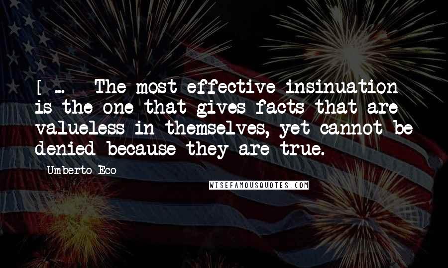 Umberto Eco Quotes: [ ... ] The most effective insinuation is the one that gives facts that are valueless in themselves, yet cannot be denied because they are true.