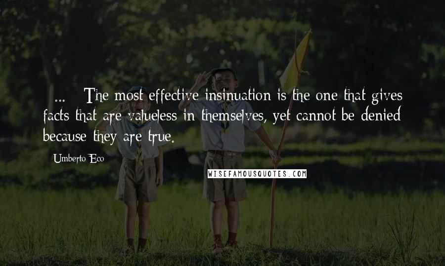 Umberto Eco Quotes: [ ... ] The most effective insinuation is the one that gives facts that are valueless in themselves, yet cannot be denied because they are true.