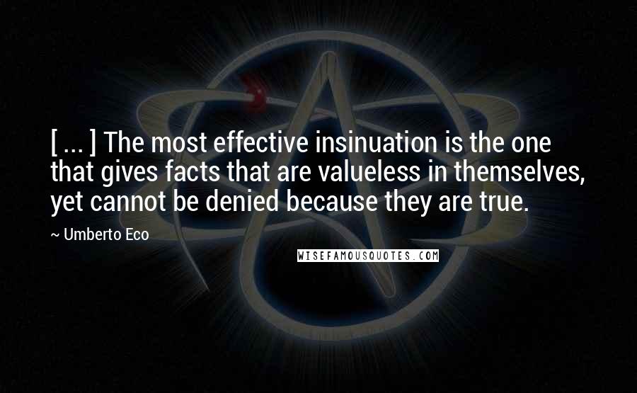 Umberto Eco Quotes: [ ... ] The most effective insinuation is the one that gives facts that are valueless in themselves, yet cannot be denied because they are true.