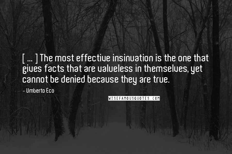 Umberto Eco Quotes: [ ... ] The most effective insinuation is the one that gives facts that are valueless in themselves, yet cannot be denied because they are true.