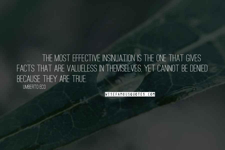 Umberto Eco Quotes: [ ... ] The most effective insinuation is the one that gives facts that are valueless in themselves, yet cannot be denied because they are true.