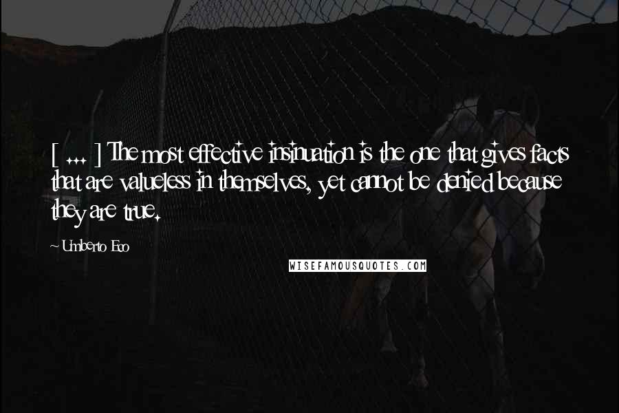 Umberto Eco Quotes: [ ... ] The most effective insinuation is the one that gives facts that are valueless in themselves, yet cannot be denied because they are true.