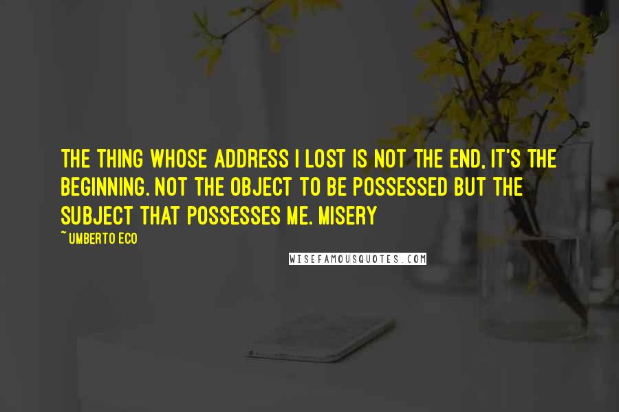 Umberto Eco Quotes: The thing whose address I lost is not the End, it's the Beginning. Not the object to be possessed but the subject that possesses me. Misery