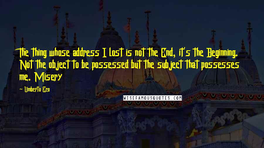 Umberto Eco Quotes: The thing whose address I lost is not the End, it's the Beginning. Not the object to be possessed but the subject that possesses me. Misery
