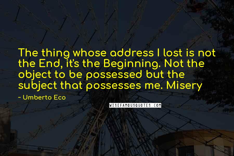 Umberto Eco Quotes: The thing whose address I lost is not the End, it's the Beginning. Not the object to be possessed but the subject that possesses me. Misery