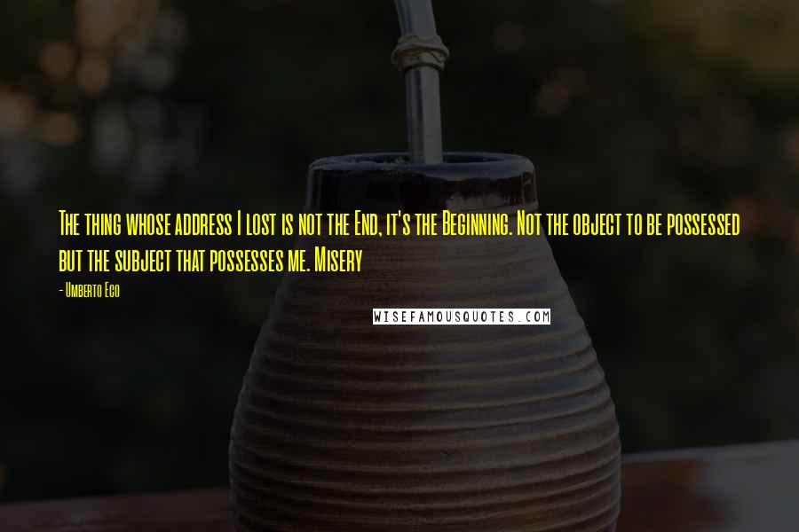 Umberto Eco Quotes: The thing whose address I lost is not the End, it's the Beginning. Not the object to be possessed but the subject that possesses me. Misery