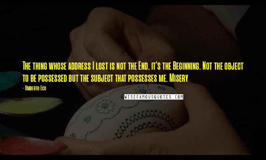 Umberto Eco Quotes: The thing whose address I lost is not the End, it's the Beginning. Not the object to be possessed but the subject that possesses me. Misery