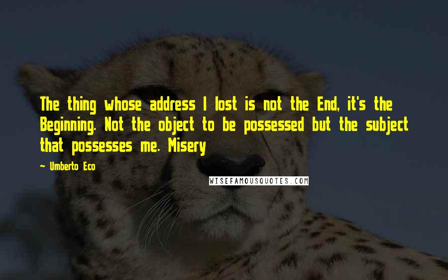 Umberto Eco Quotes: The thing whose address I lost is not the End, it's the Beginning. Not the object to be possessed but the subject that possesses me. Misery