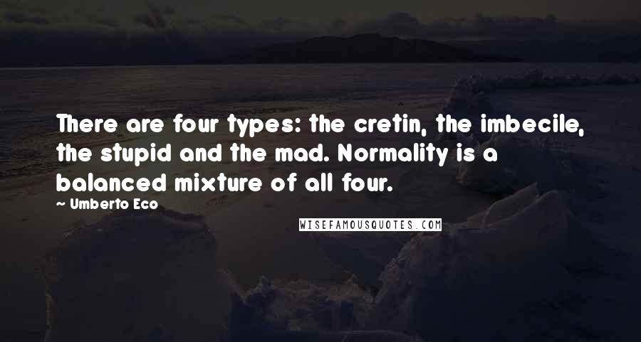 Umberto Eco Quotes: There are four types: the cretin, the imbecile, the stupid and the mad. Normality is a balanced mixture of all four.