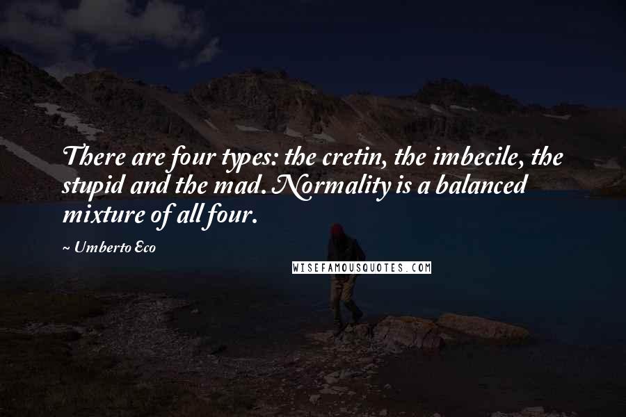 Umberto Eco Quotes: There are four types: the cretin, the imbecile, the stupid and the mad. Normality is a balanced mixture of all four.