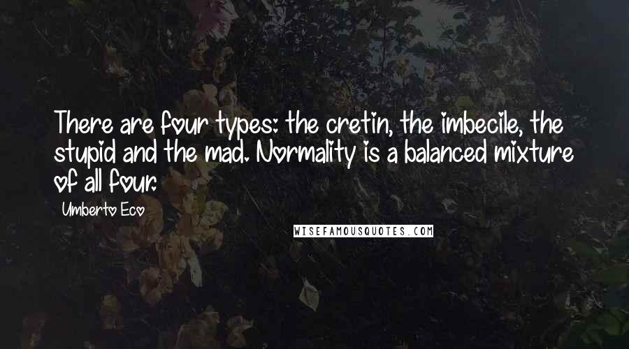 Umberto Eco Quotes: There are four types: the cretin, the imbecile, the stupid and the mad. Normality is a balanced mixture of all four.