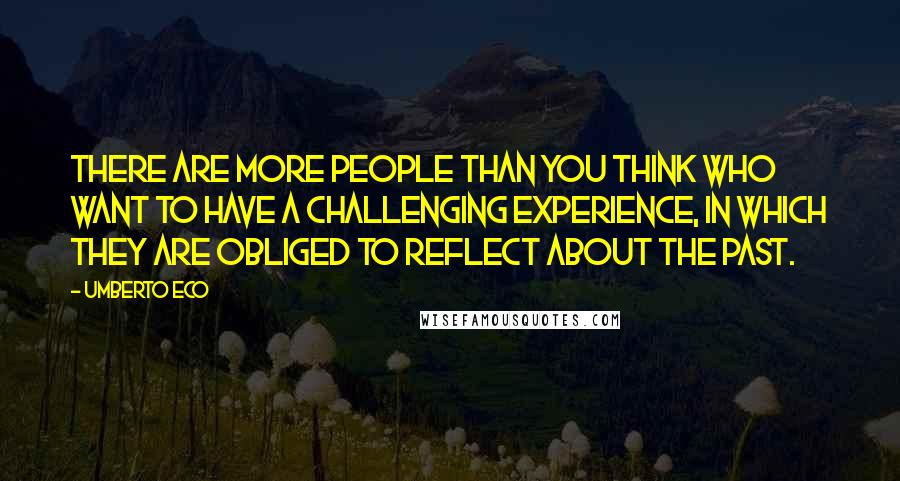 Umberto Eco Quotes: There are more people than you think who want to have a challenging experience, in which they are obliged to reflect about the past.