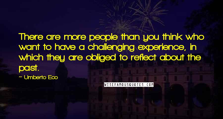 Umberto Eco Quotes: There are more people than you think who want to have a challenging experience, in which they are obliged to reflect about the past.