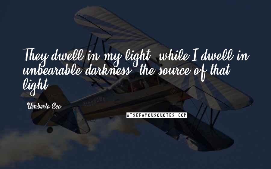Umberto Eco Quotes: They dwell in my light, while I dwell in unbearable darkness, the source of that light.