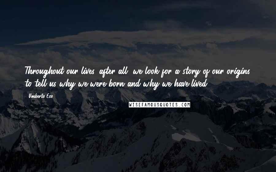 Umberto Eco Quotes: Throughout our lives, after all, we look for a story of our origins, to tell us why we were born and why we have lived.